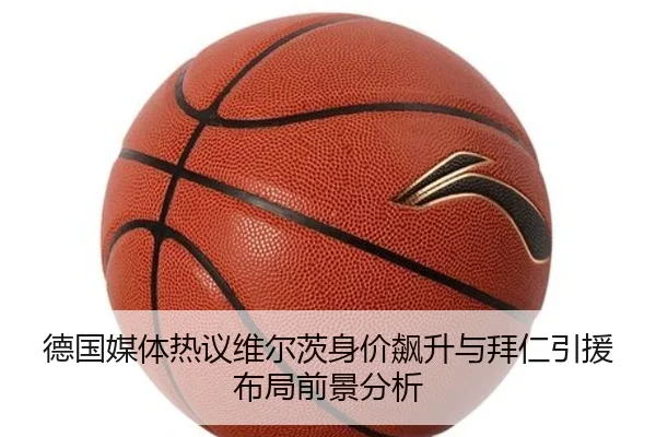 德国媒体热议维尔茨身价飙升与拜仁引援布局前景分析