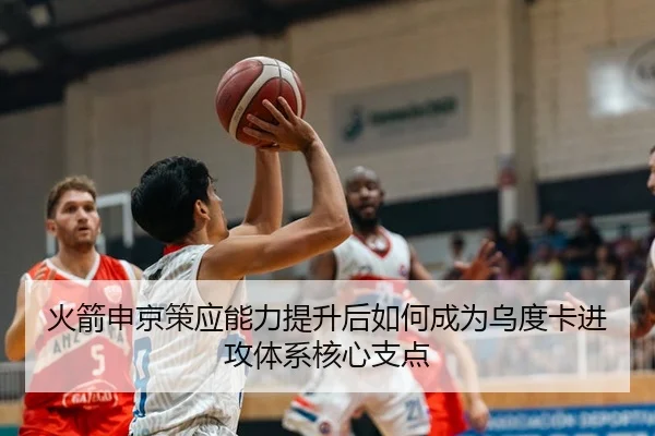 火箭申京策应能力提升后如何成为乌度卡进攻体系核心支点