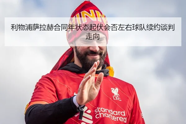 利物浦萨拉赫合同年状态起伏会否左右球队续约谈判走向