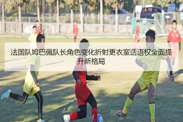 法国队姆巴佩队长角色变化折射更衣室话语权全面提升新格局