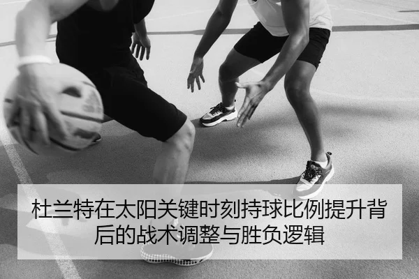 杜兰特在太阳关键时刻持球比例提升背后的战术调整与胜负逻辑