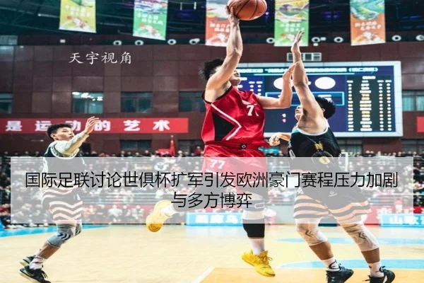 国际足联讨论世俱杯扩军引发欧洲豪门赛程压力加剧与多方博弈