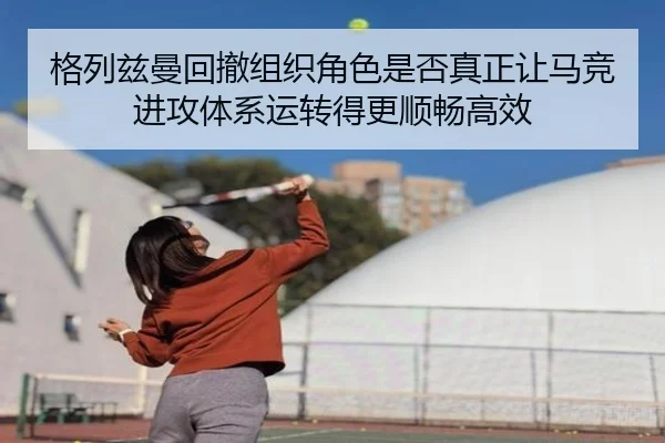 格列兹曼回撤组织角色是否真正让马竞进攻体系运转得更顺畅高效